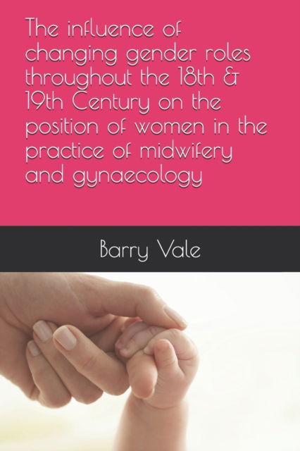 Cover for Barry Vale · The influence of changing gender roles throughout the 18th &amp; 19th Century on the position of women in the practice of midwifery and gynaecology (Paperback Book) (2020)