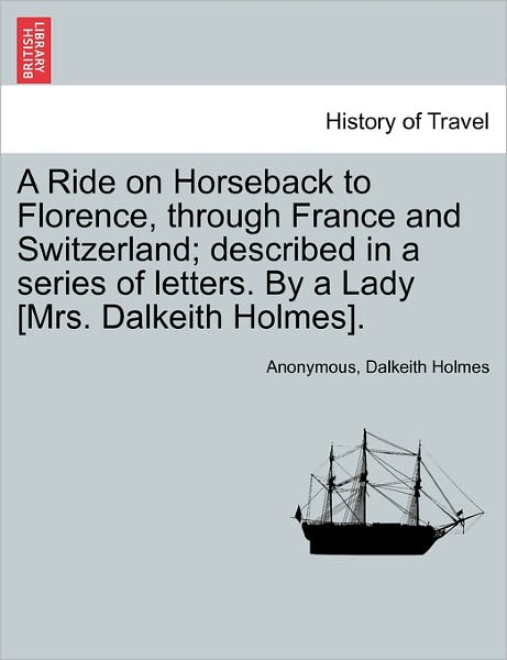 Cover for Anonymous · A Ride on Horseback to Florence, Through France and Switzerland; Described in a Series of Letters. by a Lady [Mrs. Dalkeith Holmes]. (Paperback Book) (2011)