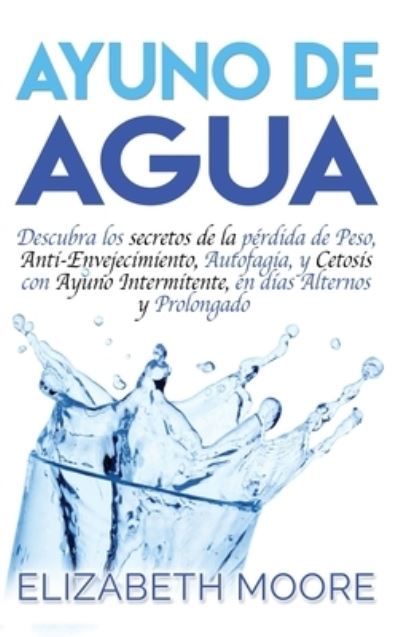 Cover for Elizabeth Moore · Ayuno de Agua: Descubra los secretos de la perdida de Peso, Anti-Envejecimiento, Autofagia, y Cetosis con Ayuno Intermitente, en dias Alternos y Prolongado (Gebundenes Buch) [Spanish edition] (2019)