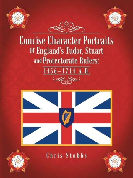 Concise Character Portraits of England's Tudor, Stuart Andprotectorate Rulers: 1456-1714 a . D . - Chris Stubbs - Books - Trafford Publishing - 9781490735283 - May 9, 2014