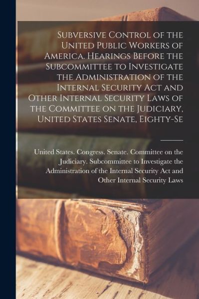 Cover for United States Congress Senate Comm · Subversive Control of the United Public Workers of America. Hearings Before the Subcommittee to Investigate the Administration of the Internal Security Act and Other Internal Security Laws of the Committee on the Judiciary, United States Senate, Eighty-Se (Book) (2022)