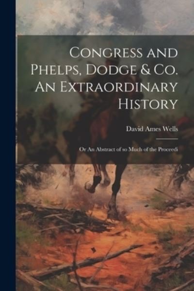 Cover for David Ames Wells · Congress and Phelps, Dodge &amp; Co. an Extraordinary History; or an Abstract of So Much of the Proceedi (Book) (2023)