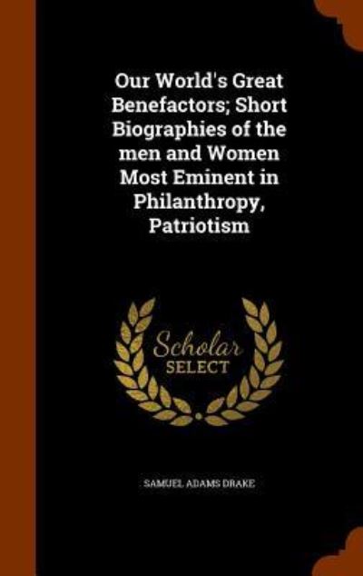 Cover for Samuel Adams Drake · Our World's Great Benefactors; Short Biographies of the Men and Women Most Eminent in Philanthropy, Patriotism (Hardcover Book) (2015)