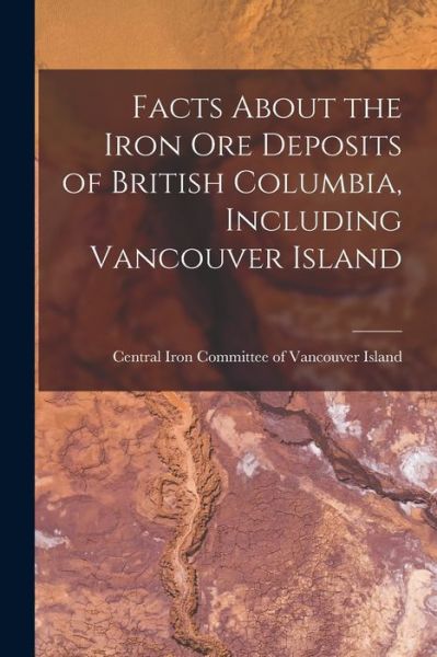 Cover for Central Iron Committee of Vancouver I · Facts About the Iron Ore Deposits of British Columbia, Including Vancouver Island [microform] (Paperback Book) (2021)