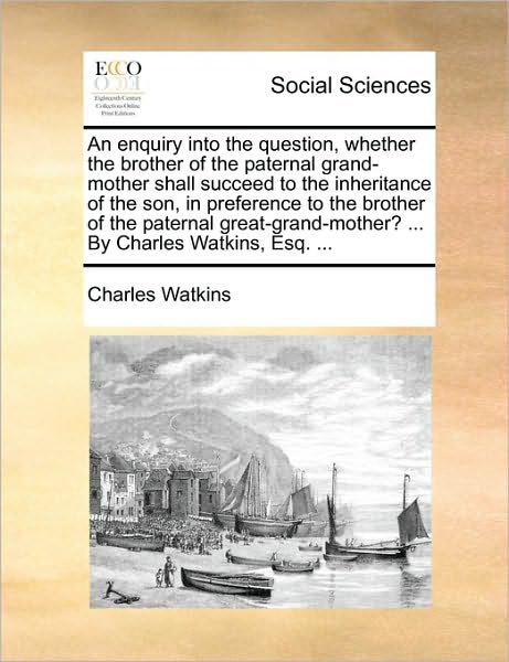 An Enquiry into the Question, Whether the Brother of the Paternal Grand-mother Shall Succeed to the Inheritance of the Son, in Preference to the Brother - Charles Watkins - Books - Gale Ecco, Print Editions - 9781170437285 - May 29, 2010