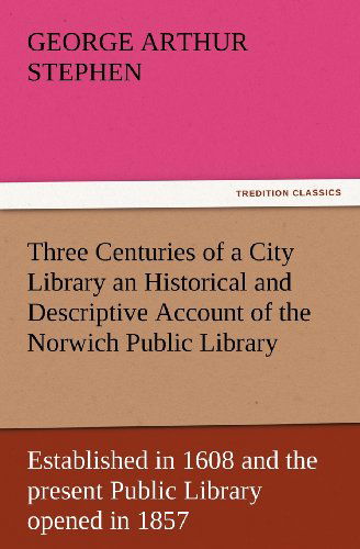 Cover for Geo. A. (George Arthur) Stephen · Three Centuries of a City Library an Historical and Descriptive Account of the Norwich Public Library Established in 1608 and the Present Public Library Opened in 1857 (Tredition Classics) (Paperback Book) (2012)