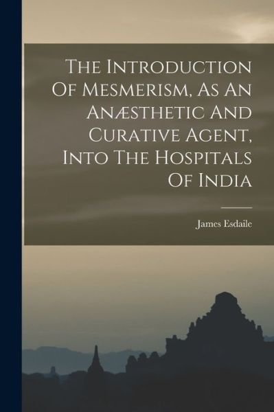 The Introduction Of Mesmerism, As An Anaesthetic And Curative Agent, Into The Hospitals Of India - James Esdaile - Books - Legare Street Press - 9781016096287 - October 27, 2022