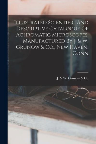 Illustrated Scientific and Descriptive Catalogue of Achromatic Microscopes, Manufactured by J. & W. Grunow & Co. , New Haven, Conn - J & W Grunow & Co - Książki - Creative Media Partners, LLC - 9781017057287 - 27 października 2022