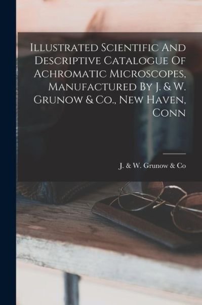 Cover for J &amp; W Grunow &amp; Co · Illustrated Scientific and Descriptive Catalogue of Achromatic Microscopes, Manufactured by J. &amp; W. Grunow &amp; Co. , New Haven, Conn (Bok) (2022)