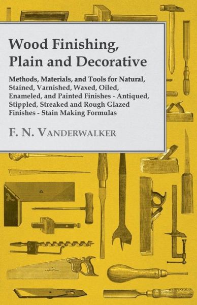 Cover for F. N. Vanderwalker · Wood Finishing, Plain and Decorative - Methods, Materials, and Tools for Natural, Stained, Varnished, Waxed, Oiled, Enameled, and Painted Finishes - Antiqued, Stippled, Streaked and Rough Glazed Finishes - Stain Making Formulas (Paperback Book) (2011)