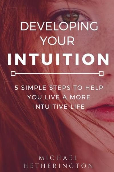 Developing Your Intuition 5 Simple Steps To Help You Live a More Intuitive Life - Michael Hetherington - Books - CreateSpace Independent Publishing Platf - 9781544245287 - November 29, 2017