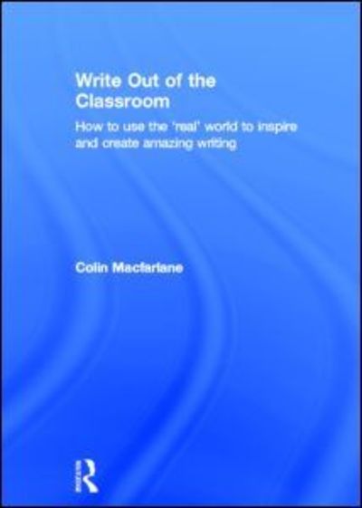 Cover for Colin Macfarlane · Write Out of the Classroom: How to use the 'real' world to inspire and create amazing writing (Hardcover Book) (2013)