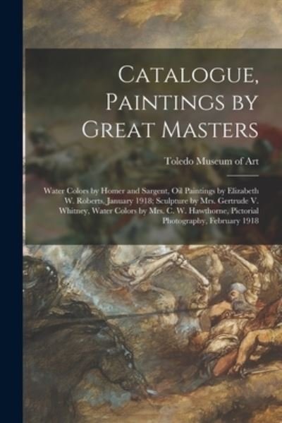 Cover for Toledo Museum of Art · Catalogue, Paintings by Great Masters: Water Colors by Homer and Sargent, Oil Paintings by Elizabeth W. Roberts, January 1918; Sculpture by Mrs. Gertrude V. Whitney, Water Colors by Mrs. C. W. Hawthorne, Pictorial Photography, February 1918 (Pocketbok) (2021)