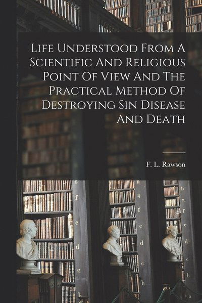 Cover for F. L. Rawson · Life Understood from a Scientific and Religious Point of View and the Practical Method of Destroying Sin Disease and Death (Book) (2022)