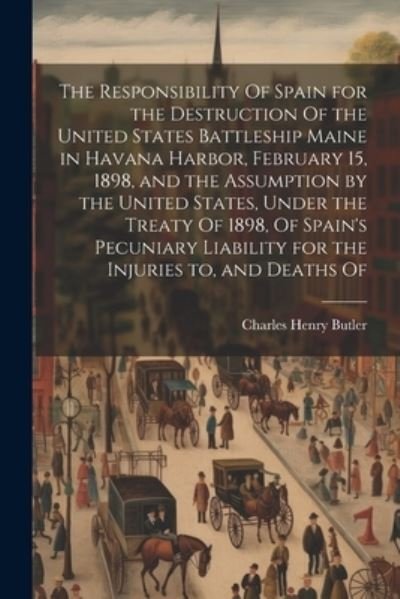 Cover for Charles Henry Butler · Responsibility of Spain for the Destruction of the United States Battleship Maine in Havana Harbor, February 15, 1898, and the Assumption by the United States, under the Treaty of 1898, of Spain's Pecuniary Liability for the Injuries to, and Deaths Of (Book) (2023)