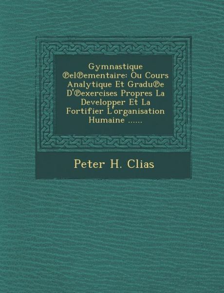 Cover for Peter H Clias · Gymnastique El Ementaire: Ou Cours Analytique et Gradu E D' Exercises Propres La Developper et La Fortifier L'organisation Humaine ...... (Paperback Book) (2012)