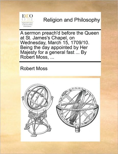 A Sermon Preach'd Before the Queen at St. James's Chapel, on Wednesday, March 15, 1709/10. Being the Day Appointed by Her Majesty for a General Fast ... - Robert Moss - Książki - Gale Ecco, Print Editions - 9781171119289 - 24 czerwca 2010