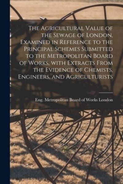 Cover for Eng Metropolitan Board of Wo London · The Agricultural Value of the Sewage of London, Examined in Reference to the Principal Schemes Submitted to the Metropolitan Board of Works, With Extracts From the Evidence of Chemists, Engineers, and Agriculturists (Paperback Bog) (2021)