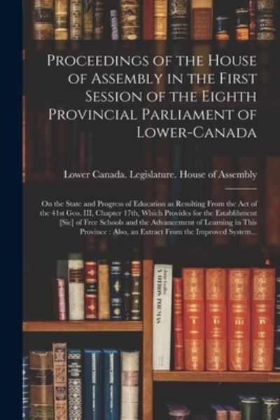 Cover for Lower Canada Legislature House of a · Proceedings of the House of Assembly in the First Session of the Eighth Provincial Parliament of Lower-Canada [microform]: on the State and Progress of Education as Resulting From the Act of the 41st Geo. III, Chapter 17th, Which Provides for The... (Paperback Book) (2021)