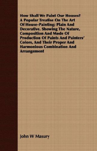 How Shall We Paint Our Houses? a Popular Treatise on the Art of House-painting; Plain and Decorative. Showing the Nature, Composition and Mode of ... and Harmonious Combination and Arrangement - John W Masury - Books - Cartwright Press - 9781409728290 - May 16, 2008