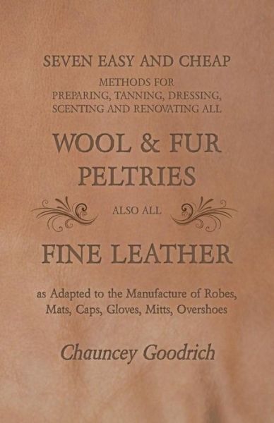 Cover for Chauncey Goodrich · Seven Easy and Cheap Methods for Preparing, Tanning, Dressing, Scenting and Renovating all Wool and Fur Peltries also all Fine Leather as Adapted to the Manufacture of Robes, Mats, Caps, Gloves, Mitts, Overshoes (Paperback Book) (2016)