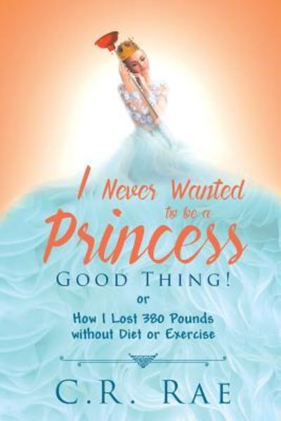 I Never Wanted to Be a Princess-Good Thing! or How I Lost 380 Pounds Without Diet or Exercise - C R Rae - Books - Covenant Books - 9781640036291 - May 29, 2018