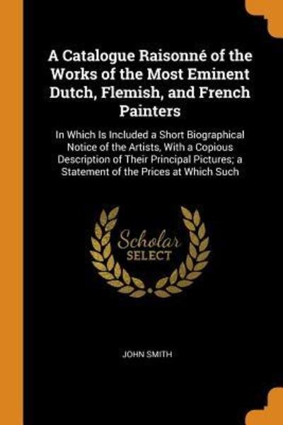 Cover for John Smith · A Catalogue Raisonné of the Works of the Most Eminent Dutch, Flemish, and French Painters In Which Is Included a Short Biographical Notice of the ... a Statement of the Prices at Which Such (Paperback Bog) (2018)