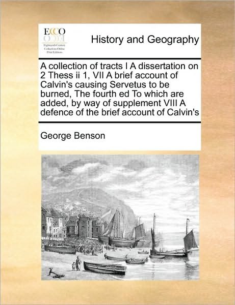 A Collection of Tracts I a Dissertation on 2 Thess II 1, Vii a Brief Account of Calvin's Causing Servetus to Be Burned, the Fourth Ed to Which Are Added - George Benson - Books - Gale Ecco, Print Editions - 9781170977293 - October 21, 2010