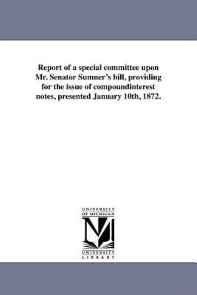 Report of a Special Committee Upon Mr. Senator Sumner's Bill, Providing for the Issue of Compoundinterest Notes, Presented January 10th, 1872. - Michigan Historical Reprint Series - Books - Scholarly Publishing Office, University - 9781418190293 - August 19, 2011