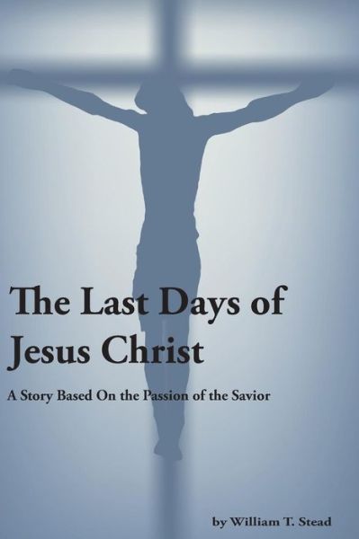 Cover for William T Stead · The Last Days of Jesus Christ (A Story About the Passion of Our Savior) (Taschenbuch) (2014)