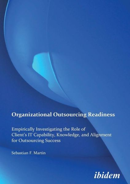 Organizational Outsourcing Readiness: Empirically Investigating the Role of Client’s IT Capability, Knowledge, and Alignment for Outsourcing Success - Sebastian F Martin - Books - ibidem-Verlag, Jessica Haunschild u Chri - 9783838200293 - May 1, 2010