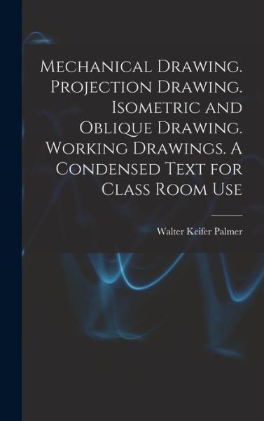 Cover for Walter Keifer Palmer · Mechanical Drawing. Projection Drawing. Isometric and Oblique Drawing. Working Drawings. a Condensed Text for Class Room Use (Bok) (2022)