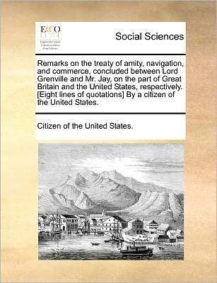 Cover for Citizen of the United States. · Remarks on the Treaty of Amity, Navigation, and Commerce, Concluded Between Lord Grenville and Mr. Jay, on the Part of Great Britain and the United ... by a Citizen of the United States. (Pocketbok) (2010)