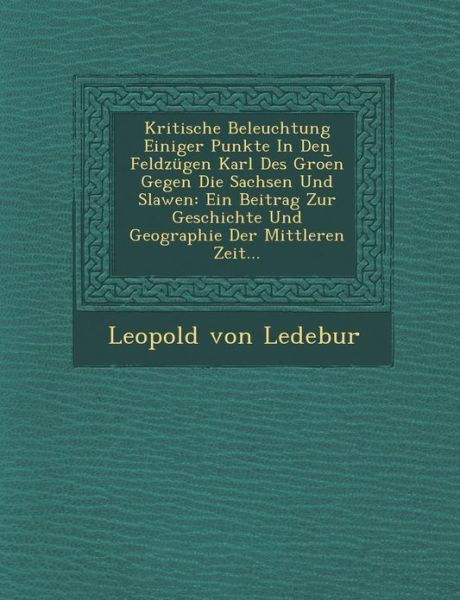 Cover for Leopold Von Ledebur · Kritische Beleuchtung Einiger Punkte in den Feldzugen Karl Des Groe N Gegen Die Sachsen Und Slawen: Ein Beitrag Zur Geschichte Und Geographie Der Mitt (Paperback Book) (2012)