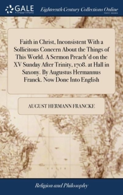 Cover for August Hermann Francke · Faith in Christ, Inconsistent With a Sollicitous Concern About the Things of This World. A Sermon Preach'd on the XV Sunday After Trinity, 1708. at Hall in Saxony. By Augustus Hermannus Franck. Now Done Into English (Gebundenes Buch) (2018)