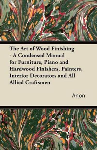 The Art of Wood Finishing - a Condensed Manual for Furniture, Piano and Hardwood Finishers, Painters, Interior Decorators and All Allied Craftsmen - Anon - Books - Karig Press - 9781447436294 - October 28, 2011