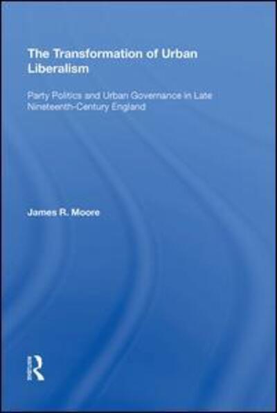 Cover for James Moore · The Transformation of Urban Liberalism: Party Politics and Urban Governance in Late Nineteenth-Century England (Hardcover Book) (2017)