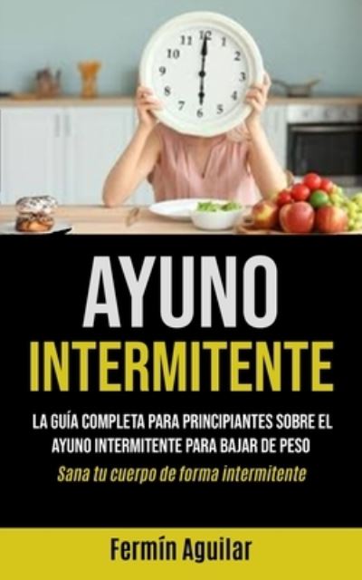 Cover for Fermin Aguilar · Ayuno Intermitente: La guia completa para principiantes sobre el ayuno intermitente para bajar de peso (Sana tu cuerpo de forma intermitente) (Paperback Book) (2020)