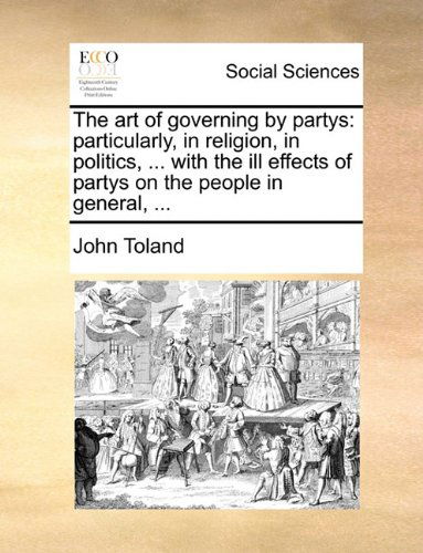 The Art of Governing by Partys: Particularly, in Religion, in Politics, ... with the Ill Effects of Partys on the People in General, ... - John Toland - Books - Gale ECCO, Print Editions - 9781140812296 - May 27, 2010