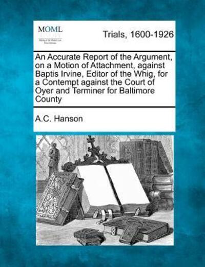 Cover for A C Hanson · An Accurate Report of the Argument, on a Motion of Attachment, Against Baptis Irvine, Editor of the Whig, for a Contempt Against the Court of Oyer and Te (Paperback Book) (2012)