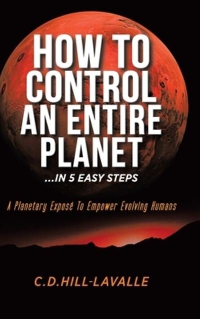 Cover for C D Hill-Lavalle · How to Control an Entire Planet ...in 5 Easy Steps : A Planetary Exposé to Empower Evolving Humans (Hardcover bog) (2020)