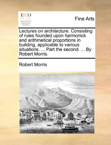 Lectures on Architecture. Consisting of Rules Founded Upon Harmonick and Arithmetical Proportions in Building, Applicable to Various Situations. ... Part the Second. ... by Robert Morris. - Robert Morris - Books - Gale ECCO, Print Editions - 9781140975298 - May 28, 2010