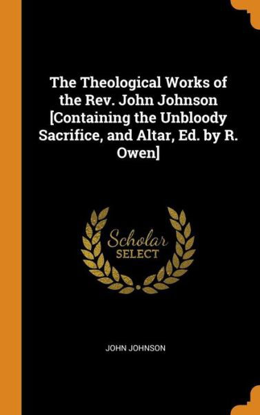 Cover for John Johnson · The Theological Works of the Rev. John Johnson [containing the Unbloody Sacrifice, and Altar, Ed. by R. Owen] (Hardcover Book) (2018)