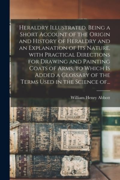 Heraldry Illustrated. Being a Short Account of the Origin and History of Heraldry and an Explanation of Its Nature, With Practical Directions for Drawing and Painting Coats of Arms, to Which is Added a Glossary of the Terms Used in the Science Of... - William Henry Abbott - Books - Legare Street Press - 9781013456299 - September 9, 2021