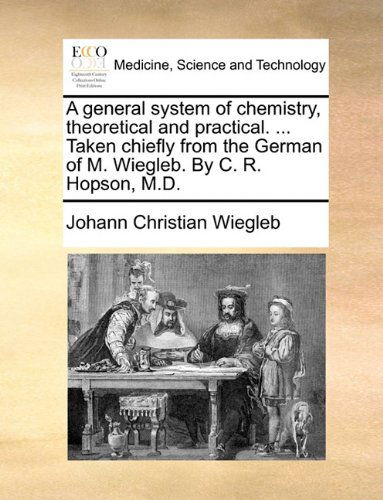 A General System of Chemistry, Theoretical and Practical. ... Taken Chiefly from the German of M. Wiegleb. by C. R. Hopson, M.d. - Johann Christian Wiegleb - Books - Gale ECCO, Print Editions - 9781140684299 - May 27, 2010