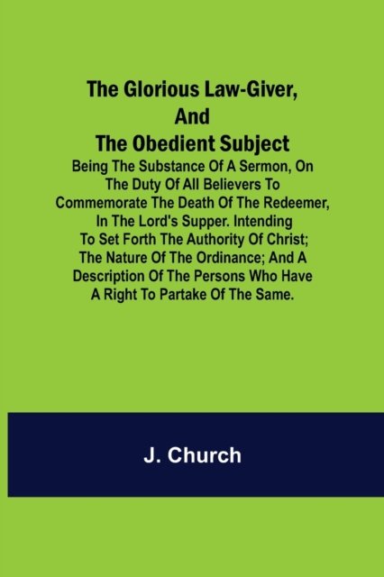 The Glorious Law-Giver, and the Obedient Subject; Being the Substance of a Sermon, on the Duty of All Believers to Commemorate the Death of the Redeemer, in the Lord's Supper. Intending to Set Forth the Authority of Christ; the Nature of the Ordinance; an - J Church - Kirjat - Alpha Edition - 9789356014299 - perjantai 26. maaliskuuta 2021