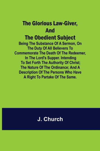 The Glorious Law-Giver, and the Obedient Subject; Being the Substance of a Sermon, on the Duty of All Believers to Commemorate the Death of the Redeemer, in the Lord's Supper. Intending to Set Forth the Authority of Christ; the Nature of the Ordinance; an - J Church - Books - Alpha Edition - 9789356014299 - March 26, 2021