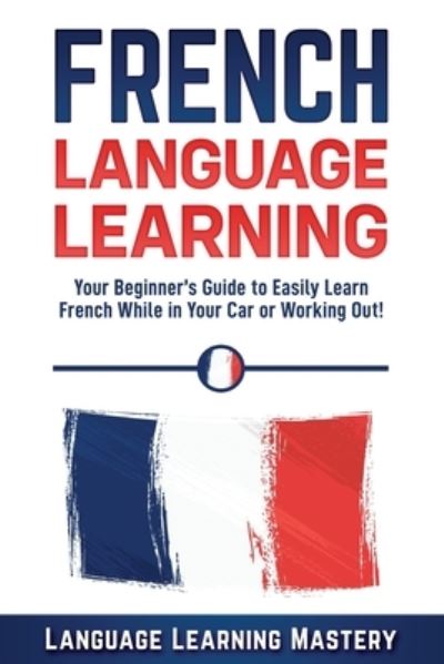 Cover for Language Learning Mastery · French Language Learning: Your Beginner's Guide to Easily Learn French While in Your Car or Working Out! (Paperback Book) (2019)