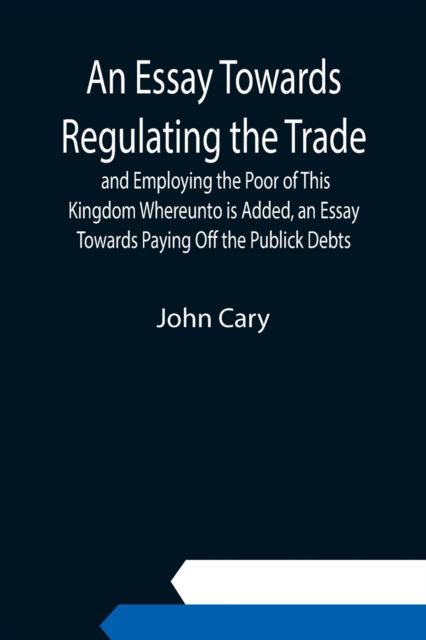 Cover for John Cary · An Essay Towards Regulating the Trade, and Employing the Poor of This Kingdom Whereunto is Added, an Essay Towards Paying Off the Publick Debts (Paperback Bog) (2021)