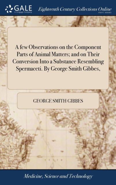 Cover for George Smith Gibbes · A few Observations on the Component Parts of Animal Matters; and on Their Conversion Into a Substance Resembling Spermaceti. By George Smith Gibbes, (Hardcover bog) (2018)